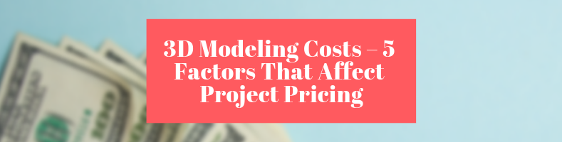 3D Modeling Costs – 5 Factors That Affect Project Pricing