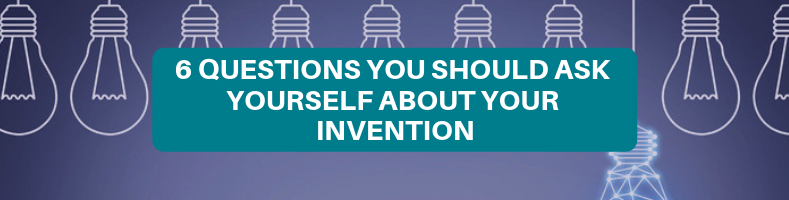 6 QUESTIONS YOU SHOULD ASK YOURSELF ABOUT YOUR INVENTION